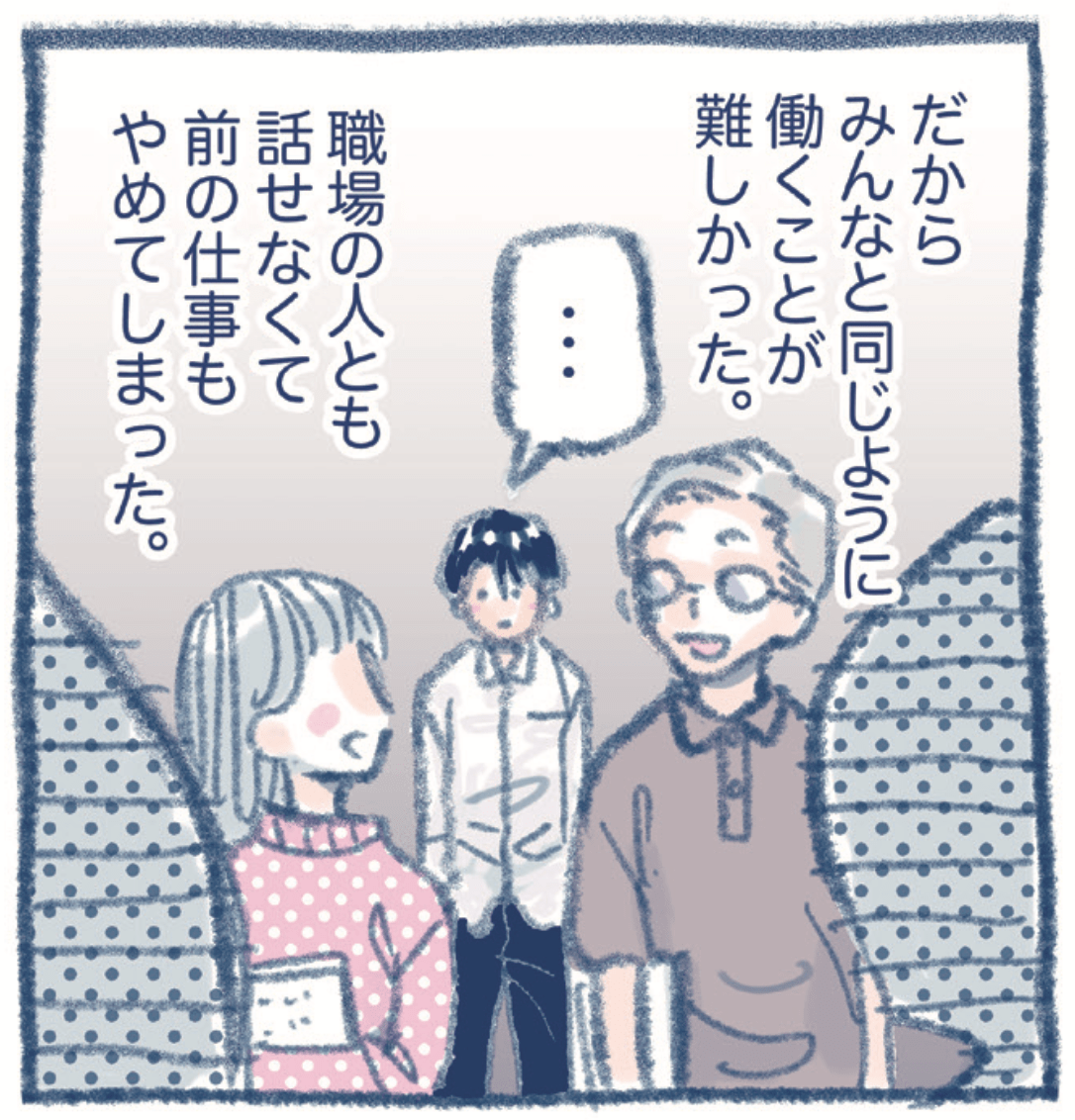 だからみんなと同じとうに働くことが難しかった。職場の人とも話せなくて前の仕事もやめてしまった。
