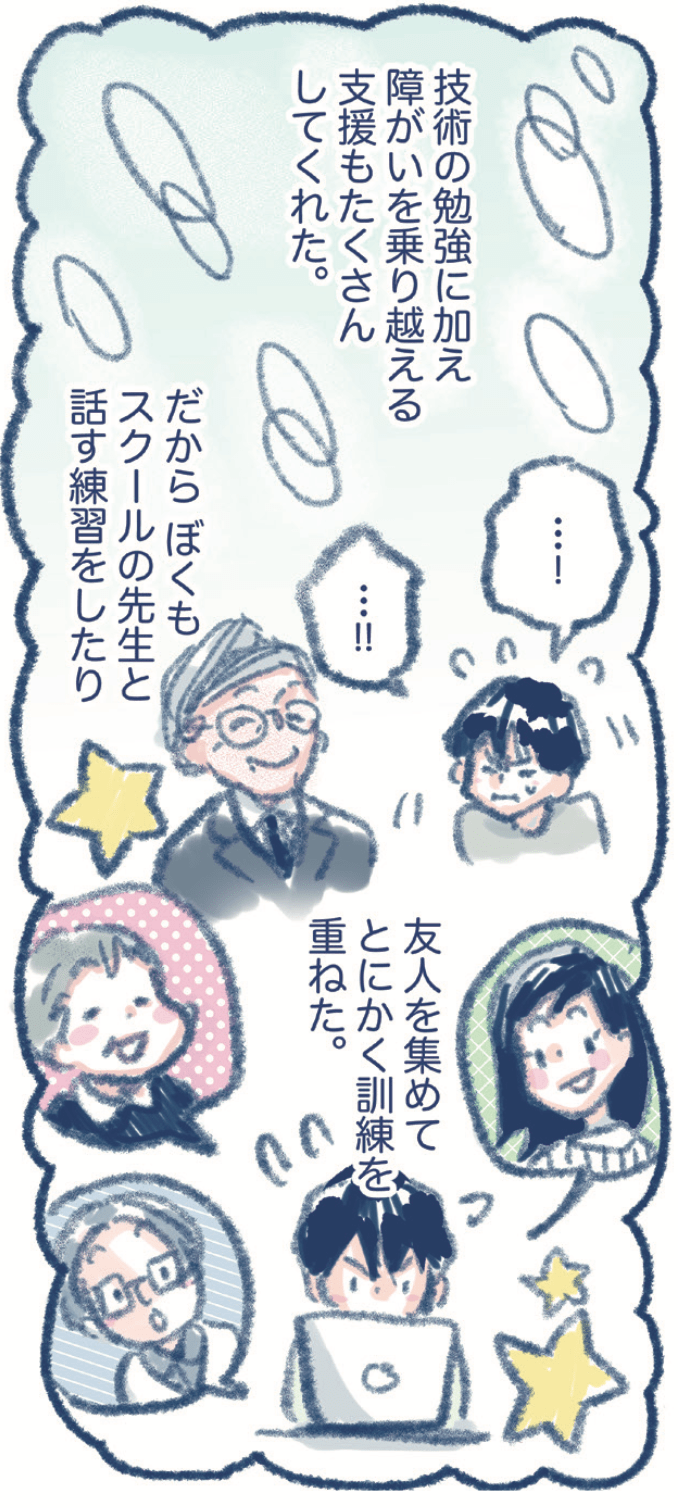 技術の勉強に加え障がいを乗り越える支援もたくさんしてくれた。だから、ぼくもスクールの先生と話す練習をしたり友人を集めてとにかく訓練を重ねた。